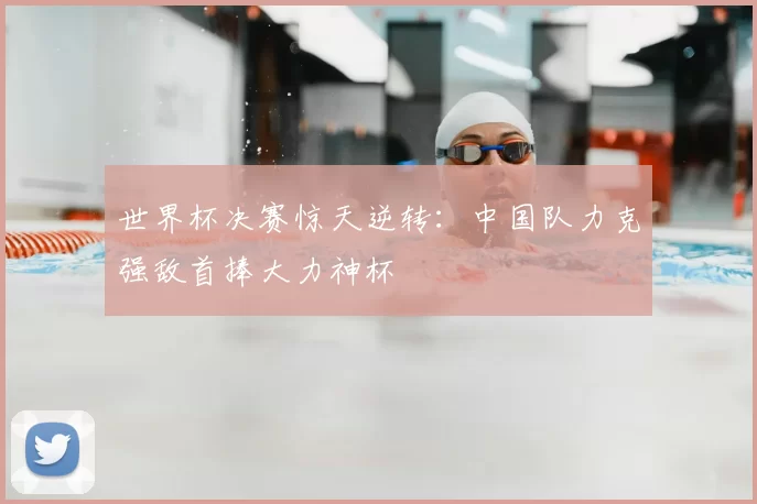 世界杯决赛惊天逆转:中国队力克强敌首捧大力神杯