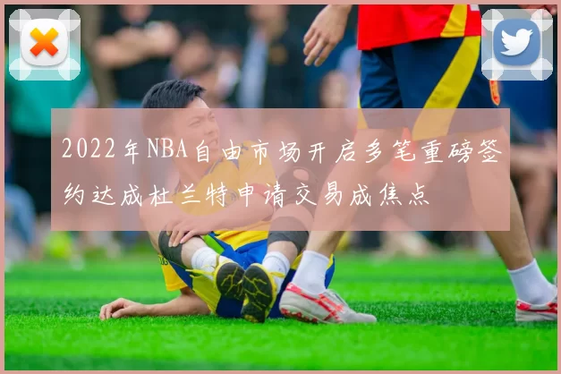 2022年NBA自由市场开启多笔重磅签约达成杜兰特申请交易成焦点